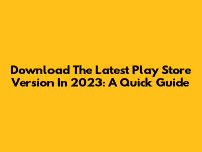 Download The Latest Play Store Version In 2023: A Quick Guide