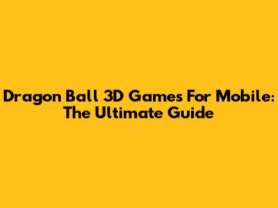 Dragon Ball 3D Games For Mobile: The Ultimate Guide