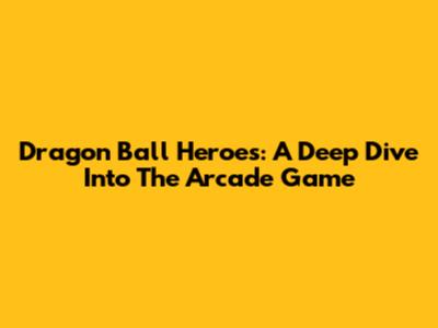 Dragon Ball Heroes: A Deep Dive Into The Arcade Game