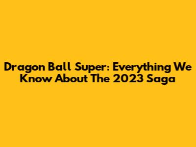 Dragon Ball Super: Everything We Know About The 2023 Saga