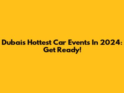 Dubai's Hottest Car Events In 2024: Get Ready!