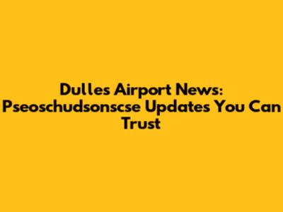 Dulles Airport News: Pseoschudsonscse Updates You Can Trust