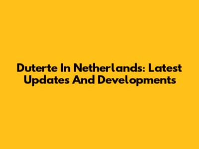 Duterte In Netherlands: Latest Updates And Developments