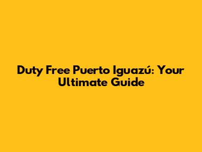 Duty Free Puerto Iguazú: Your Ultimate Guide
