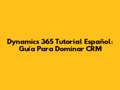 Dynamics 365 Tutorial Español: Guía Para Dominar CRM