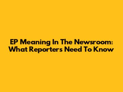 EP Meaning In The Newsroom: What Reporters Need To Know