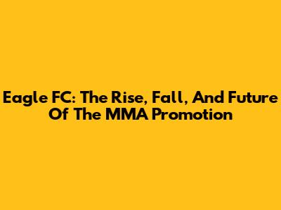 Eagle FC: The Rise, Fall, And Future Of The MMA Promotion