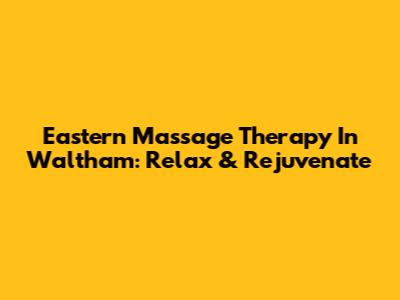 Eastern Massage Therapy In Waltham: Relax & Rejuvenate