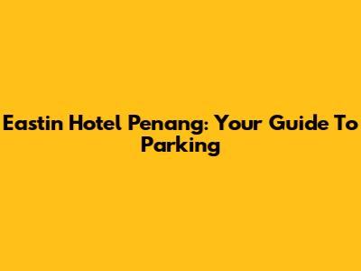 Eastin Hotel Penang: Your Guide To Parking