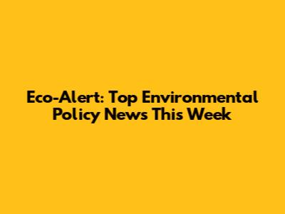 Eco-Alert: Top Environmental Policy News This Week