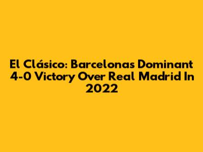 El Clásico: Barcelona's Dominant 4-0 Victory Over Real Madrid In 2022