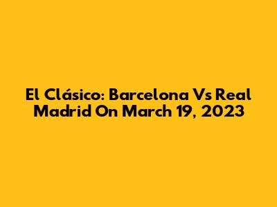 El Clásico: Barcelona Vs Real Madrid On March 19, 2023