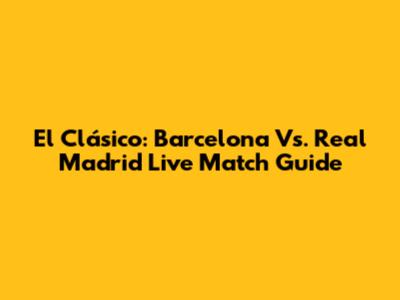 El Clásico: Barcelona Vs. Real Madrid Live Match Guide