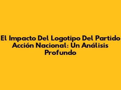 El Impacto Del Logotipo Del Partido Acción Nacional: Un Análisis Profundo