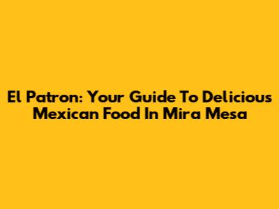 El Patron: Your Guide To Delicious Mexican Food In Mira Mesa