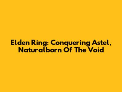 Elden Ring: Conquering Astel, Naturalborn Of The Void