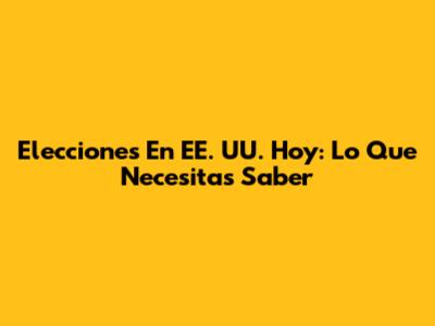 Elecciones En EE. UU. Hoy: Lo Que Necesitas Saber
