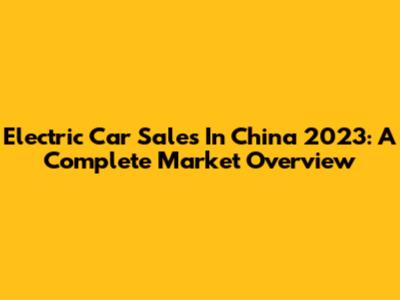 Electric Car Sales In China 2023: A Complete Market Overview