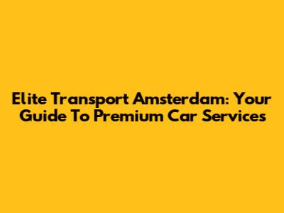 Elite Transport Amsterdam: Your Guide To Premium Car Services