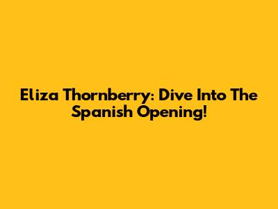 Eliza Thornberry: Dive Into The Spanish Opening!