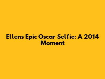 Ellen's Epic Oscar Selfie: A 2014 Moment