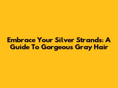 Embrace Your Silver Strands: A Guide To Gorgeous Gray Hair