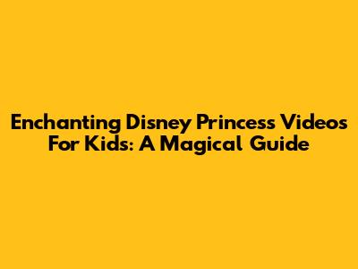 Enchanting Disney Princess Videos For Kids: A Magical Guide