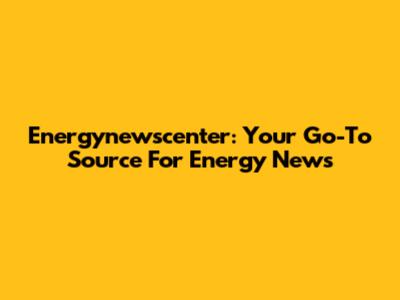 Energynewscenter: Your Go-To Source For Energy News