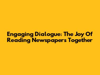 Engaging Dialogue: The Joy Of Reading Newspapers Together