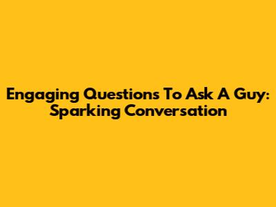 Engaging Questions To Ask A Guy: Sparking Conversation
