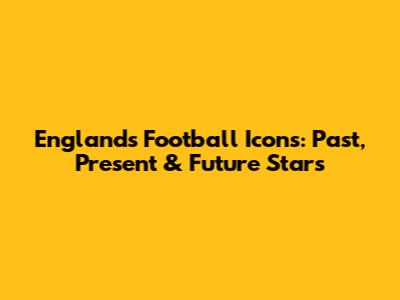 England's Football Icons: Past, Present & Future Stars