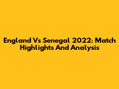 England Vs Senegal 2022: Match Highlights And Analysis