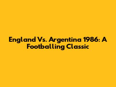 England Vs. Argentina 1986: A Footballing Classic