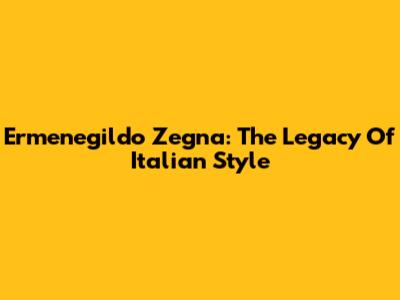 Ermenegildo Zegna: The Legacy Of Italian Style