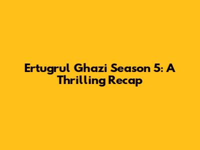 Ertugrul Ghazi Season 5: A Thrilling Recap