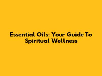Essential Oils: Your Guide To Spiritual Wellness