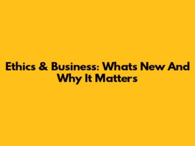 Ethics & Business: What's New And Why It Matters