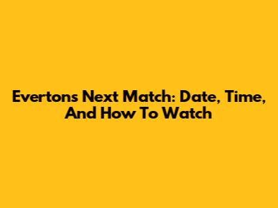 Everton's Next Match: Date, Time, And How To Watch
