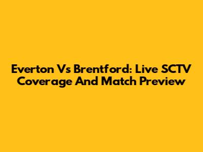 Everton Vs Brentford: Live SCTV Coverage And Match Preview