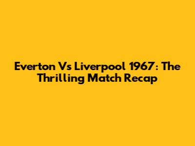 Everton Vs Liverpool 1967: The Thrilling Match Recap