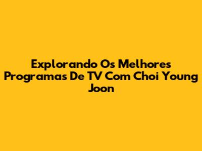 Explorando Os Melhores Programas De TV Com Choi Young Joon