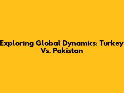 Exploring Global Dynamics: Turkey Vs. Pakistan