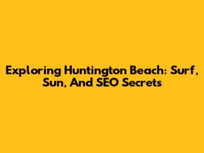 Exploring Huntington Beach: Surf, Sun, And SEO Secrets