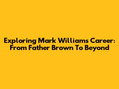 Exploring Mark Williams' Career: From Father Brown To Beyond