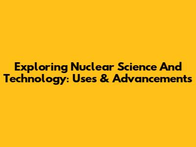 Exploring Nuclear Science And Technology: Uses & Advancements