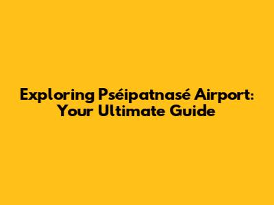 Exploring Pséipatnasé Airport: Your Ultimate Guide