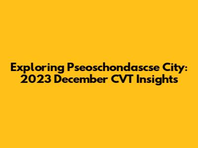 Exploring Pseoschondascse City: 2023 December CVT Insights