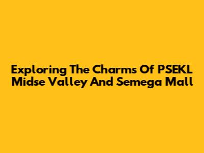 Exploring The Charms Of PSEKL Midse Valley And Semega Mall