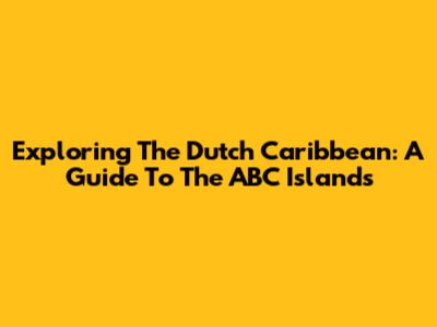Exploring The Dutch Caribbean: A Guide To The ABC Islands