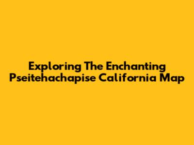 Exploring The Enchanting Pseitehachapise California Map